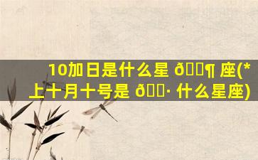 10加日是什么星 🐶 座(*
上十月十号是 🌷 什么星座)